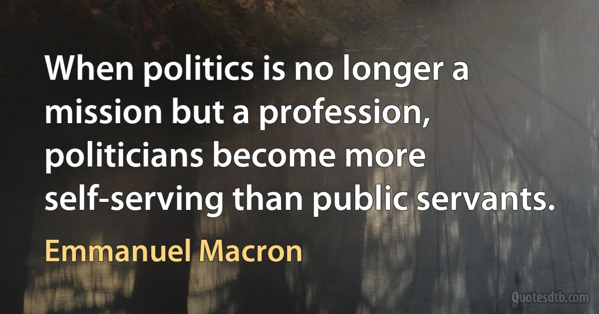 When politics is no longer a mission but a profession, politicians become more self-serving than public servants. (Emmanuel Macron)