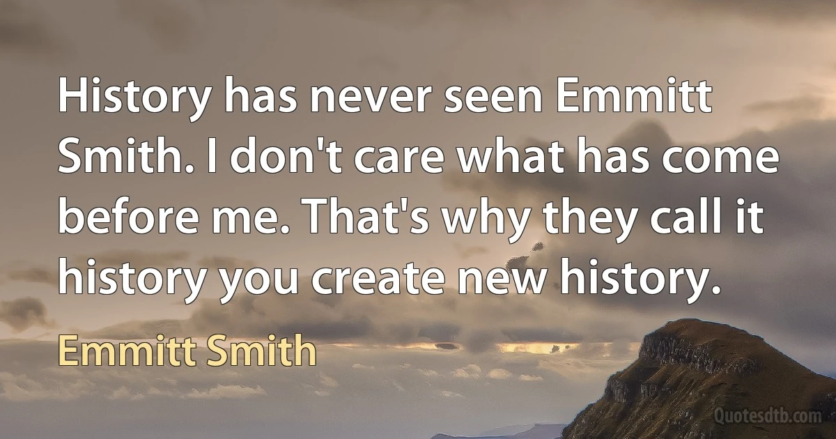 History has never seen Emmitt Smith. I don't care what has come before me. That's why they call it history you create new history. (Emmitt Smith)