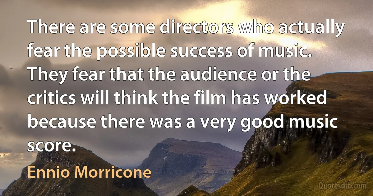 There are some directors who actually fear the possible success of music. They fear that the audience or the critics will think the film has worked because there was a very good music score. (Ennio Morricone)