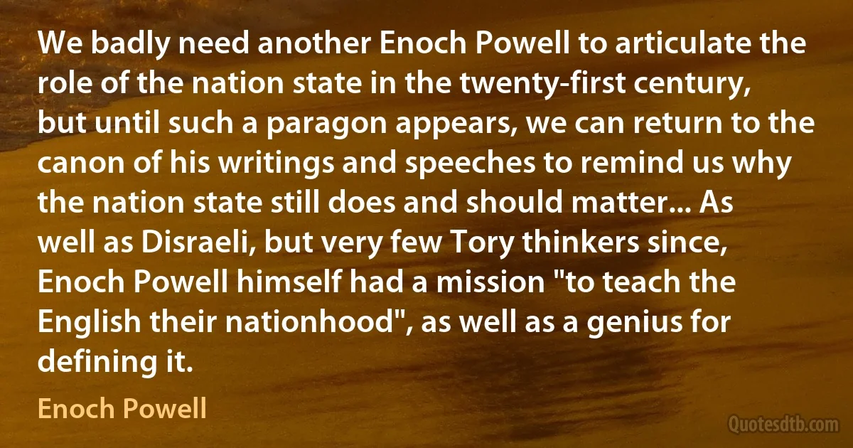 We badly need another Enoch Powell to articulate the role of the nation state in the twenty-first century, but until such a paragon appears, we can return to the canon of his writings and speeches to remind us why the nation state still does and should matter... As well as Disraeli, but very few Tory thinkers since, Enoch Powell himself had a mission "to teach the English their nationhood", as well as a genius for defining it. (Enoch Powell)