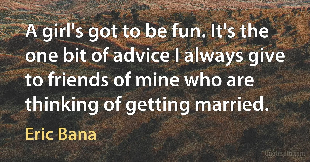 A girl's got to be fun. It's the one bit of advice I always give to friends of mine who are thinking of getting married. (Eric Bana)