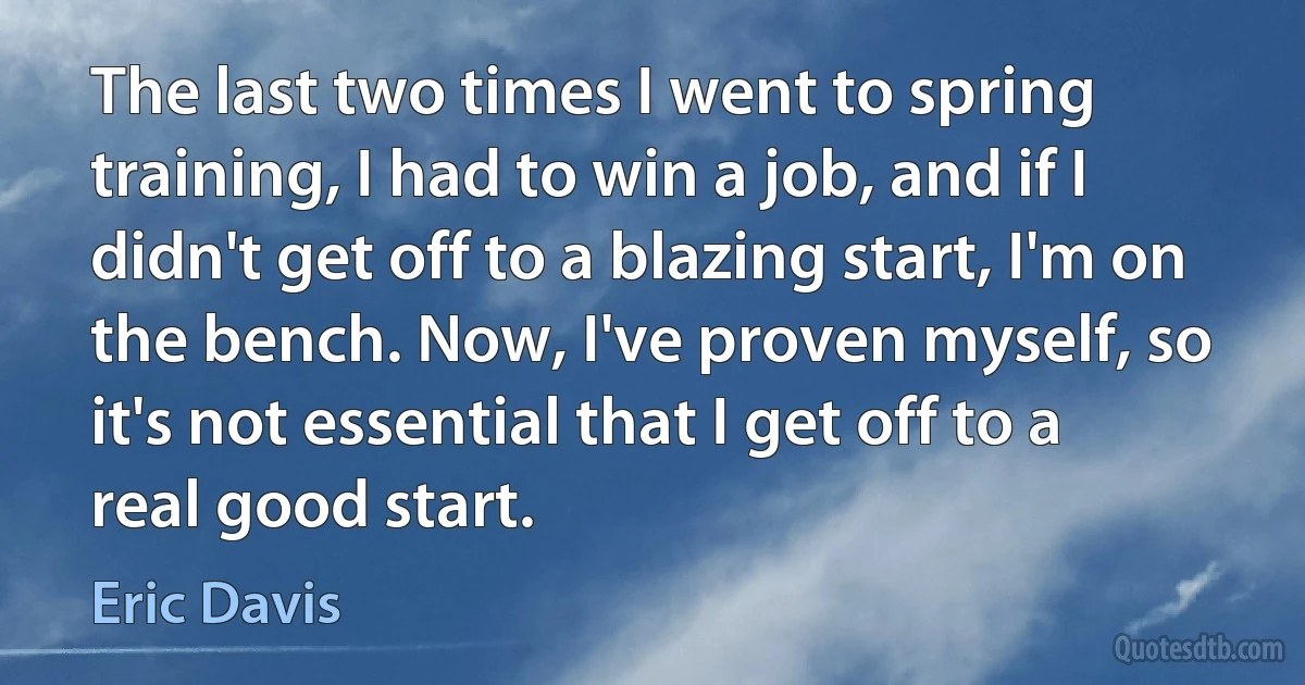 The last two times I went to spring training, I had to win a job, and if I didn't get off to a blazing start, I'm on the bench. Now, I've proven myself, so it's not essential that I get off to a real good start. (Eric Davis)