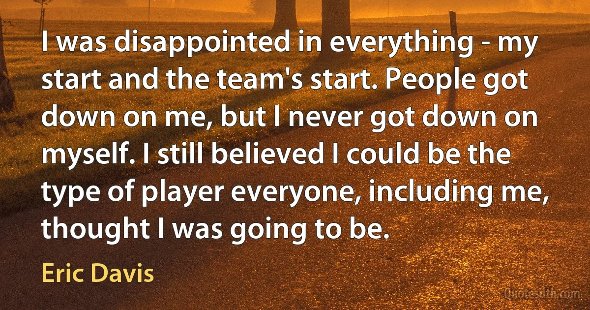 I was disappointed in everything - my start and the team's start. People got down on me, but I never got down on myself. I still believed I could be the type of player everyone, including me, thought I was going to be. (Eric Davis)