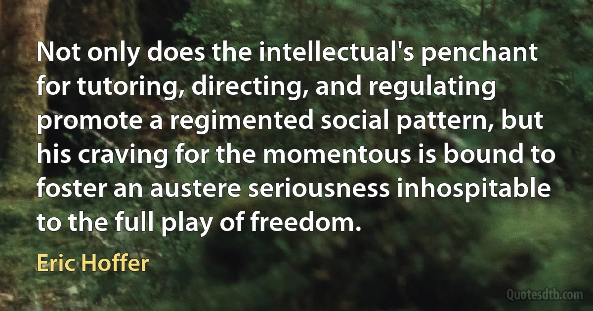 Not only does the intellectual's penchant for tutoring, directing, and regulating promote a regimented social pattern, but his craving for the momentous is bound to foster an austere seriousness inhospitable to the full play of freedom. (Eric Hoffer)