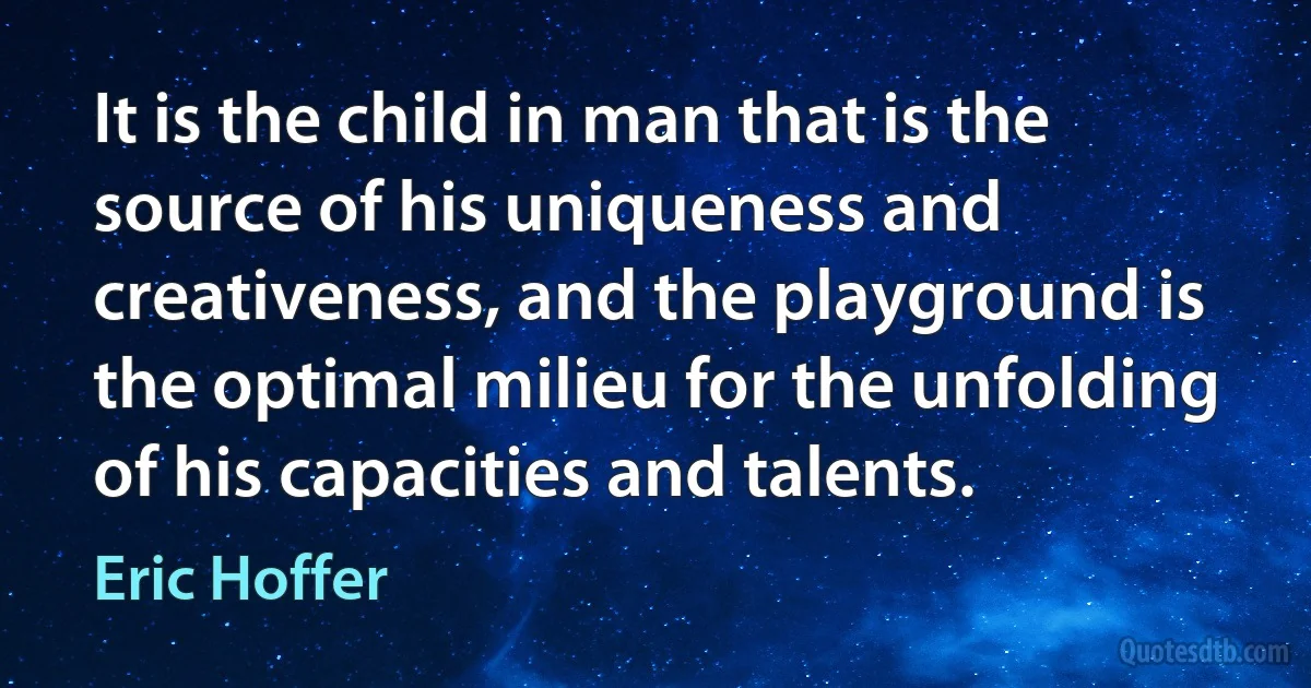 It is the child in man that is the source of his uniqueness and creativeness, and the playground is the optimal milieu for the unfolding of his capacities and talents. (Eric Hoffer)