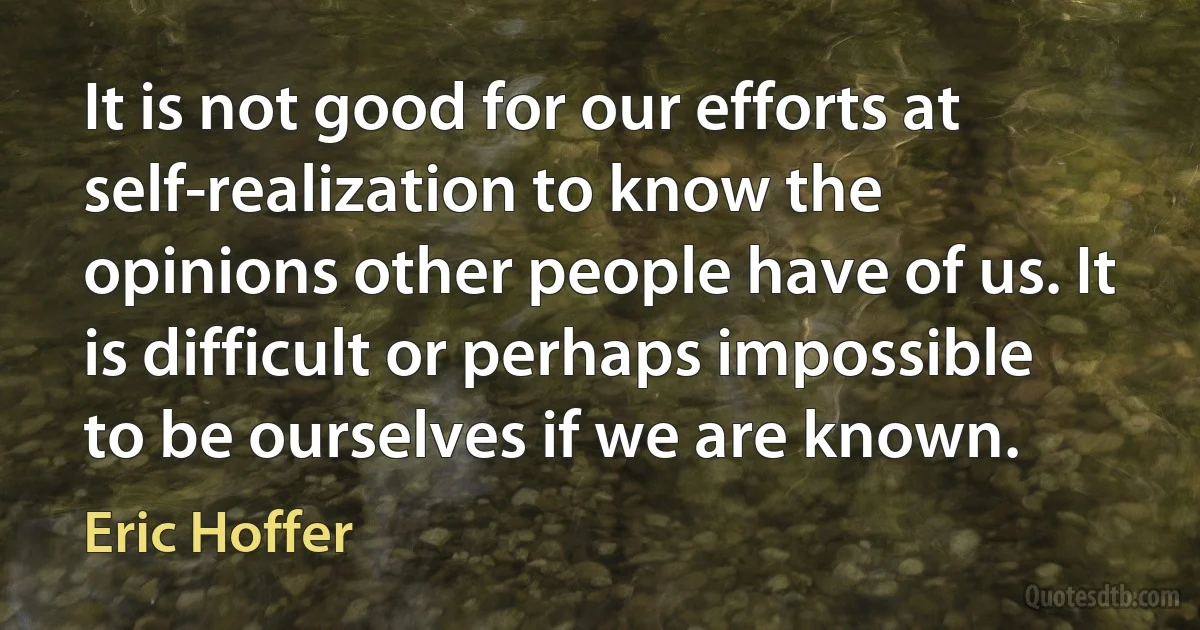 It is not good for our efforts at self-realization to know the opinions other people have of us. It is difficult or perhaps impossible to be ourselves if we are known. (Eric Hoffer)