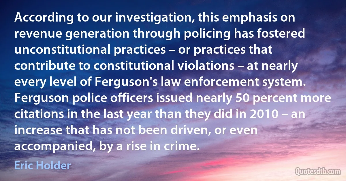 According to our investigation, this emphasis on revenue generation through policing has fostered unconstitutional practices – or practices that contribute to constitutional violations – at nearly every level of Ferguson's law enforcement system. Ferguson police officers issued nearly 50 percent more citations in the last year than they did in 2010 – an increase that has not been driven, or even accompanied, by a rise in crime. (Eric Holder)