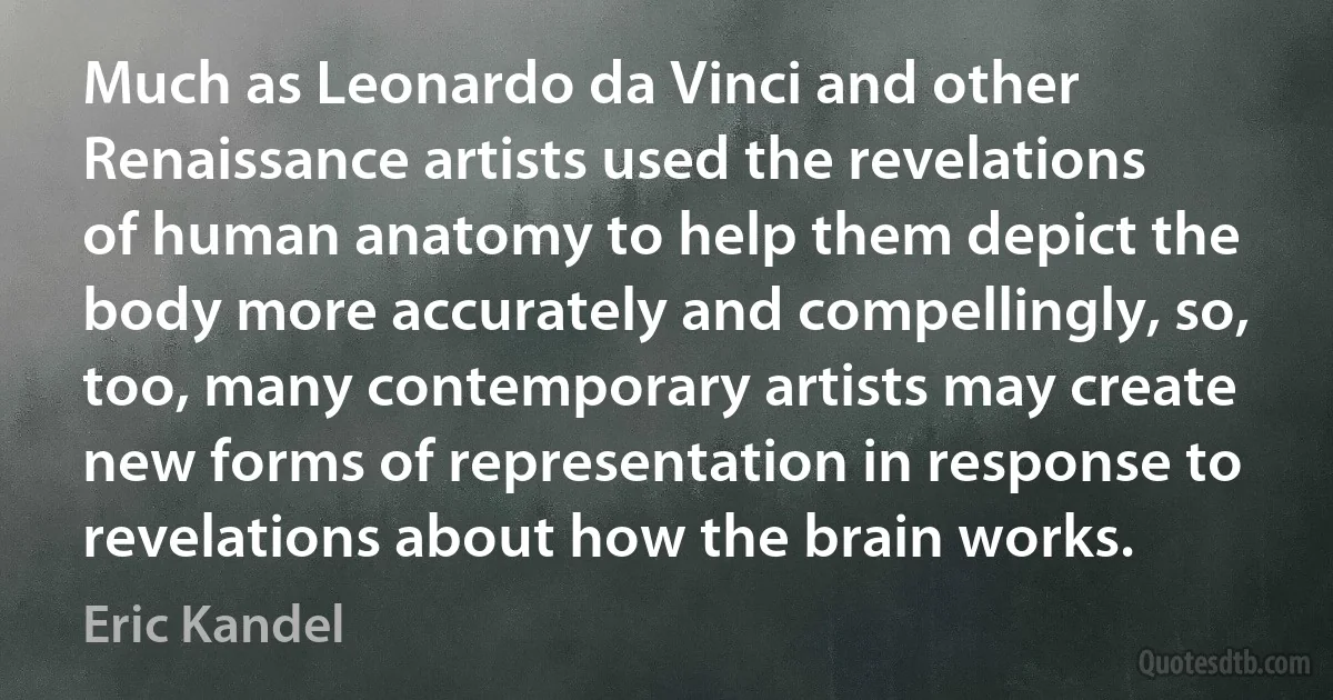 Much as Leonardo da Vinci and other Renaissance artists used the revelations of human anatomy to help them depict the body more accurately and compellingly, so, too, many contemporary artists may create new forms of representation in response to revelations about how the brain works. (Eric Kandel)