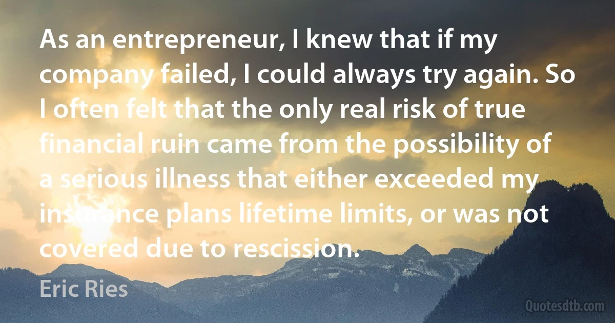 As an entrepreneur, I knew that if my company failed, I could always try again. So I often felt that the only real risk of true financial ruin came from the possibility of a serious illness that either exceeded my insurance plans lifetime limits, or was not covered due to rescission. (Eric Ries)