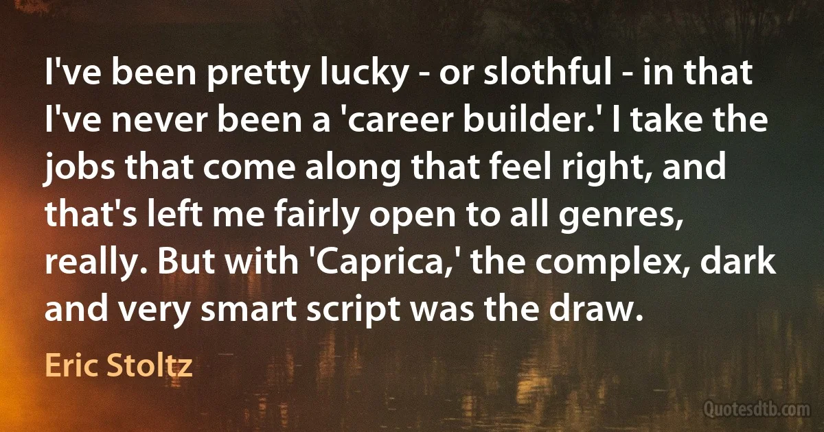 I've been pretty lucky - or slothful - in that I've never been a 'career builder.' I take the jobs that come along that feel right, and that's left me fairly open to all genres, really. But with 'Caprica,' the complex, dark and very smart script was the draw. (Eric Stoltz)