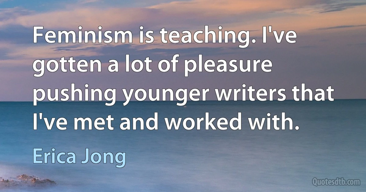 Feminism is teaching. I've gotten a lot of pleasure pushing younger writers that I've met and worked with. (Erica Jong)