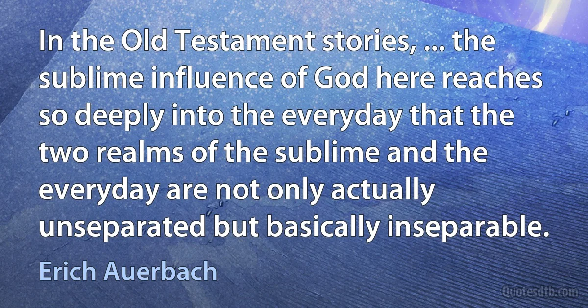 In the Old Testament stories, ... the sublime influence of God here reaches so deeply into the everyday that the two realms of the sublime and the everyday are not only actually unseparated but basically inseparable. (Erich Auerbach)