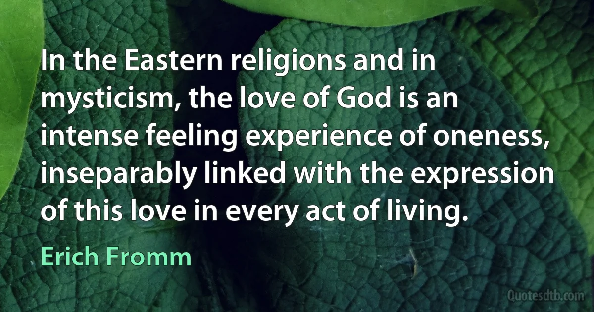 In the Eastern religions and in mysticism, the love of God is an intense feeling experience of oneness, inseparably linked with the expression of this love in every act of living. (Erich Fromm)