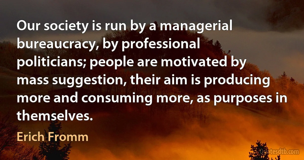 Our society is run by a managerial bureaucracy, by professional politicians; people are motivated by mass suggestion, their aim is producing more and consuming more, as purposes in
themselves. (Erich Fromm)