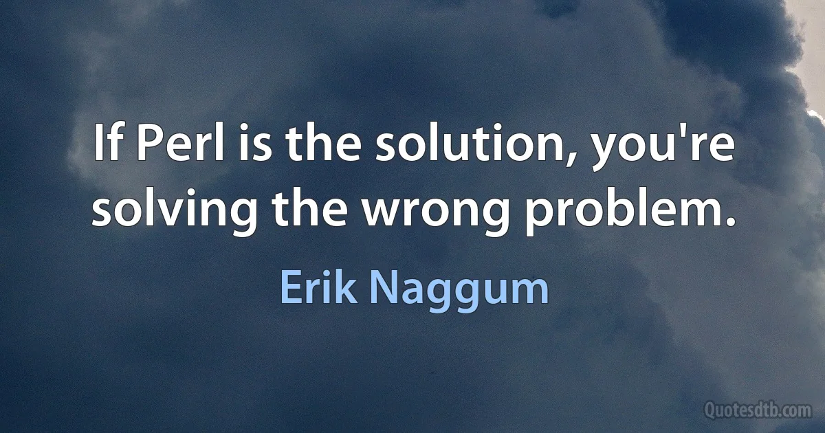 If Perl is the solution, you're solving the wrong problem. (Erik Naggum)