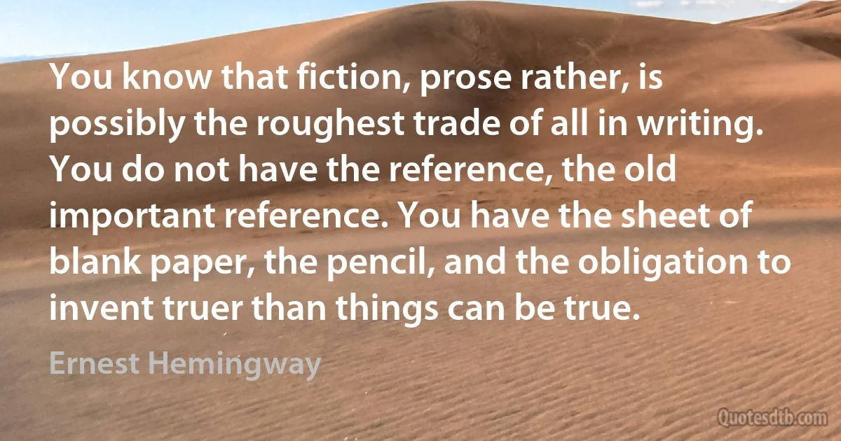 You know that fiction, prose rather, is possibly the roughest trade of all in writing. You do not have the reference, the old important reference. You have the sheet of blank paper, the pencil, and the obligation to invent truer than things can be true. (Ernest Hemingway)