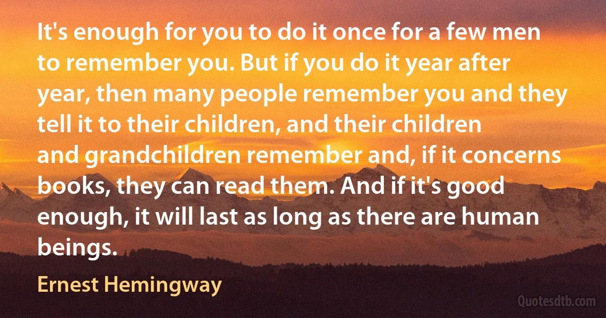 It's enough for you to do it once for a few men to remember you. But if you do it year after year, then many people remember you and they tell it to their children, and their children and grandchildren remember and, if it concerns books, they can read them. And if it's good enough, it will last as long as there are human beings. (Ernest Hemingway)