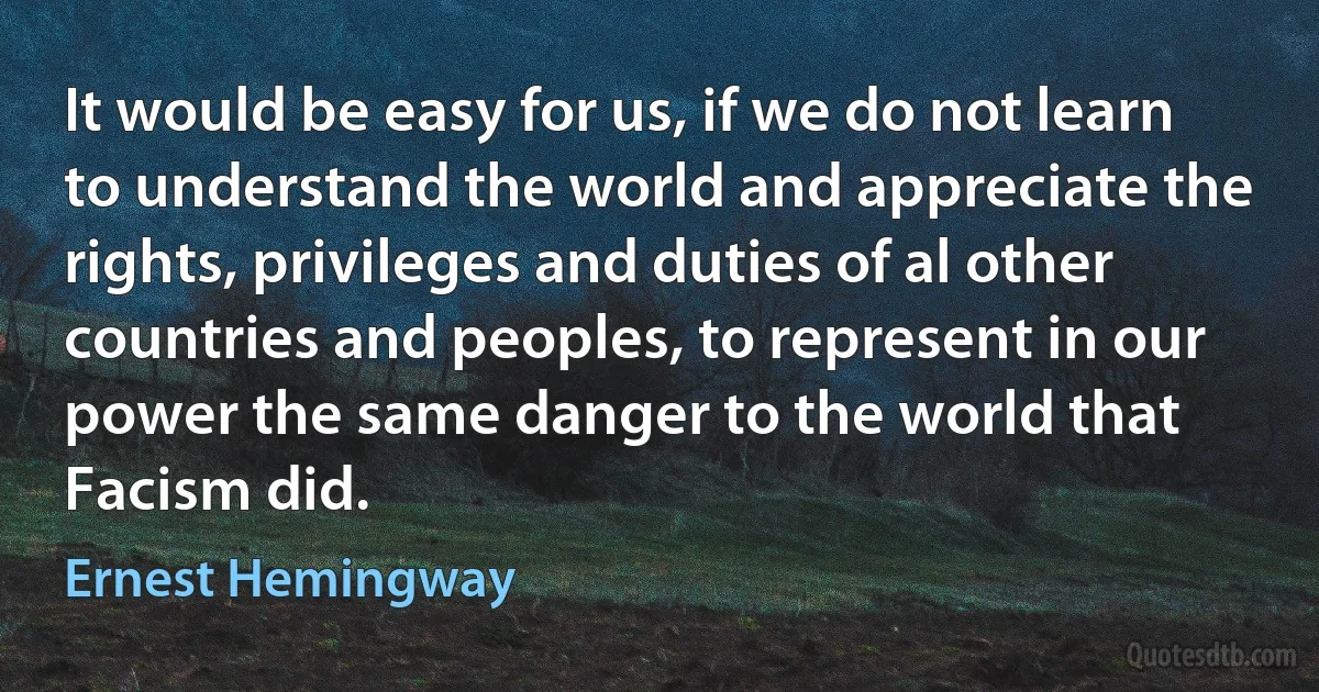 It would be easy for us, if we do not learn to understand the world and appreciate the rights, privileges and duties of al other countries and peoples, to represent in our power the same danger to the world that Facism did. (Ernest Hemingway)