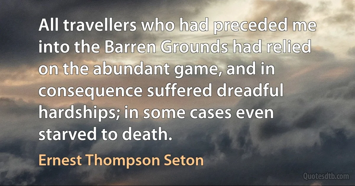 All travellers who had preceded me into the Barren Grounds had relied on the abundant game, and in consequence suffered dreadful hardships; in some cases even starved to death. (Ernest Thompson Seton)