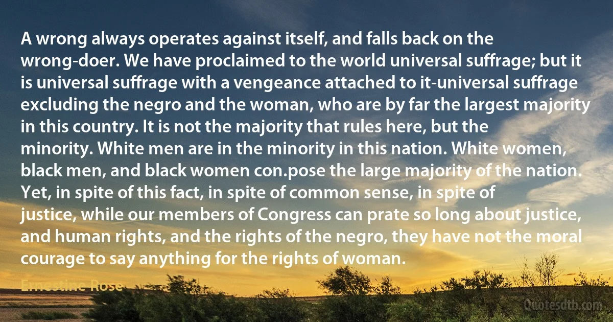 A wrong always operates against itself, and falls back on the wrong-doer. We have proclaimed to the world universal suffrage; but it is universal suffrage with a vengeance attached to it-universal suffrage excluding the negro and the woman, who are by far the largest majority in this country. It is not the majority that rules here, but the minority. White men are in the minority in this nation. White women, black men, and black women con.pose the large majority of the nation. Yet, in spite of this fact, in spite of common sense, in spite of justice, while our members of Congress can prate so long about justice, and human rights, and the rights of the negro, they have not the moral courage to say anything for the rights of woman. (Ernestine Rose)