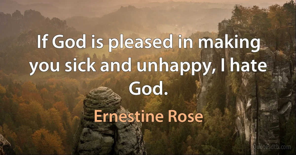 If God is pleased in making you sick and unhappy, I hate God. (Ernestine Rose)