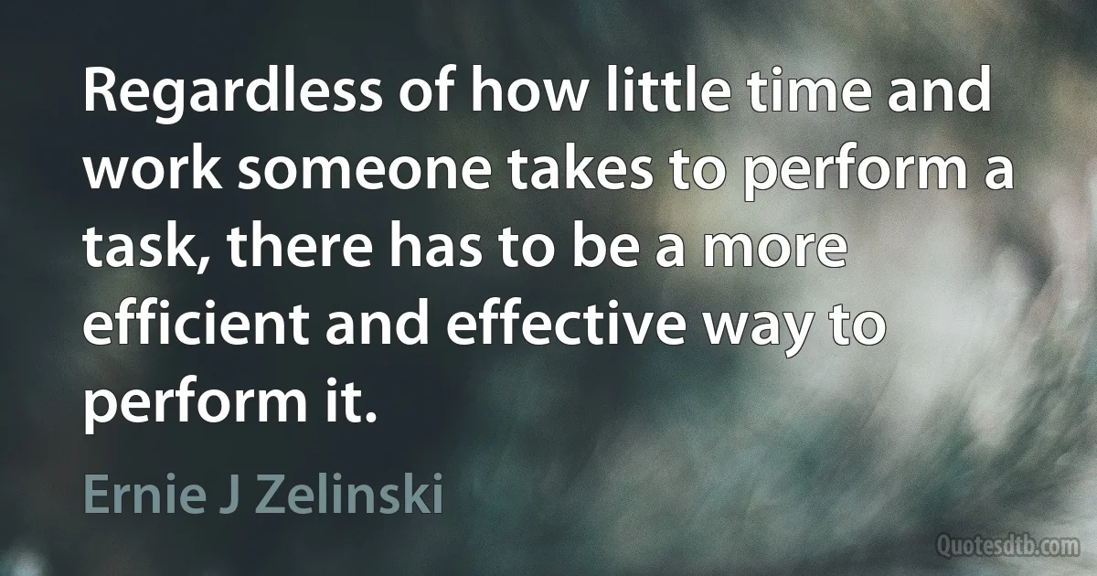 Regardless of how little time and work someone takes to perform a task, there has to be a more efficient and effective way to perform it. (Ernie J Zelinski)