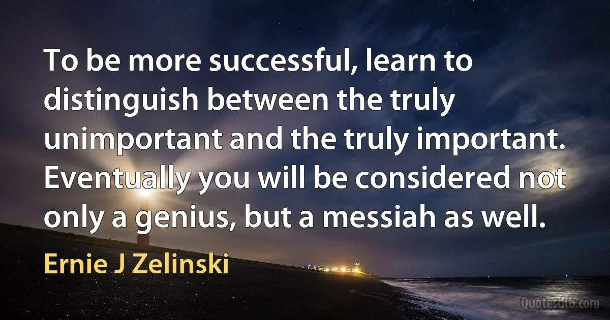 To be more successful, learn to distinguish between the truly unimportant and the truly important. Eventually you will be considered not only a genius, but a messiah as well. (Ernie J Zelinski)