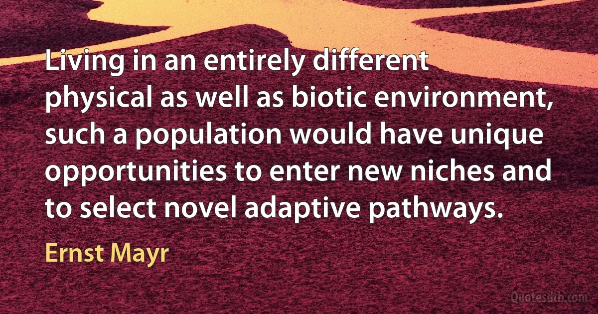 Living in an entirely different physical as well as biotic environment, such a population would have unique opportunities to enter new niches and to select novel adaptive pathways. (Ernst Mayr)