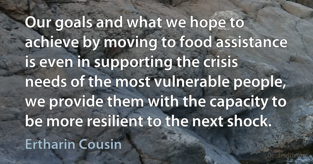 Our goals and what we hope to achieve by moving to food assistance is even in supporting the crisis needs of the most vulnerable people, we provide them with the capacity to be more resilient to the next shock. (Ertharin Cousin)