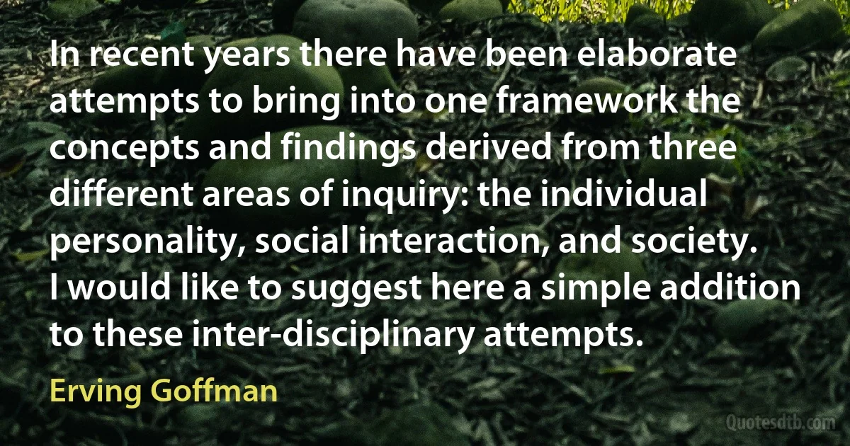 In recent years there have been elaborate attempts to bring into one framework the concepts and findings derived from three different areas of inquiry: the individual personality, social interaction, and society. I would like to suggest here a simple addition to these inter-disciplinary attempts. (Erving Goffman)