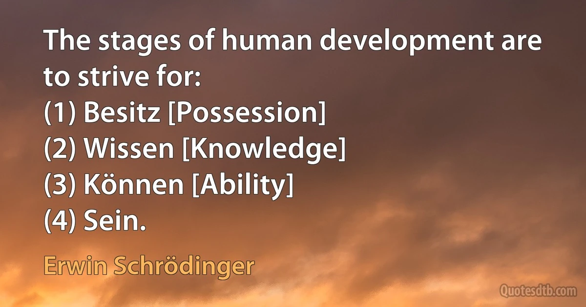 The stages of human development are to strive for:
(1) Besitz [Possession]
(2) Wissen [Knowledge]
(3) Können [Ability]
(4) Sein. (Erwin Schrödinger)