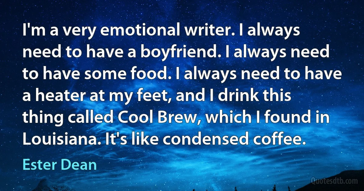 I'm a very emotional writer. I always need to have a boyfriend. I always need to have some food. I always need to have a heater at my feet, and I drink this thing called Cool Brew, which I found in Louisiana. It's like condensed coffee. (Ester Dean)