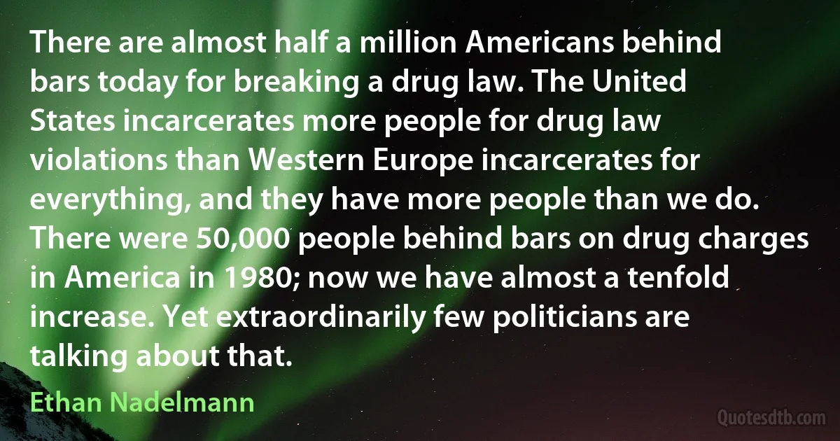 There are almost half a million Americans behind bars today for breaking a drug law. The United States incarcerates more people for drug law violations than Western Europe incarcerates for everything, and they have more people than we do. There were 50,000 people behind bars on drug charges in America in 1980; now we have almost a tenfold increase. Yet extraordinarily few politicians are talking about that. (Ethan Nadelmann)