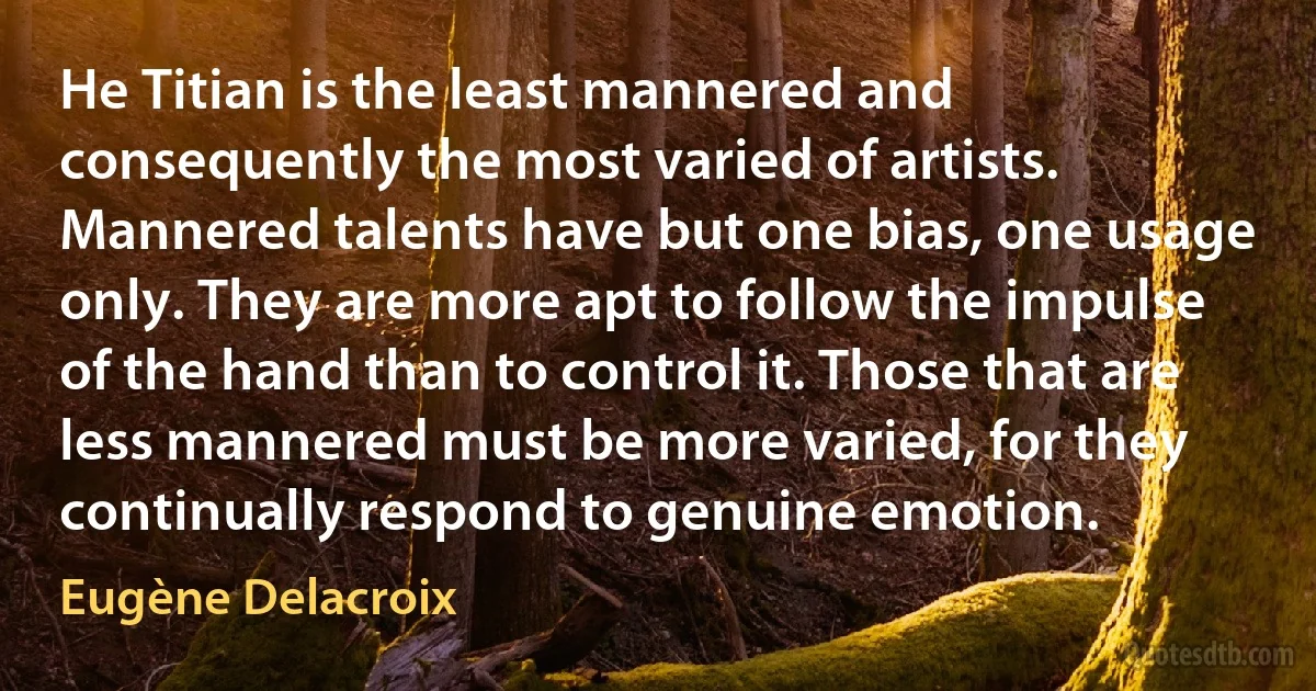 He Titian is the least mannered and consequently the most varied of artists. Mannered talents have but one bias, one usage only. They are more apt to follow the impulse of the hand than to control it. Those that are less mannered must be more varied, for they continually respond to genuine emotion. (Eugène Delacroix)