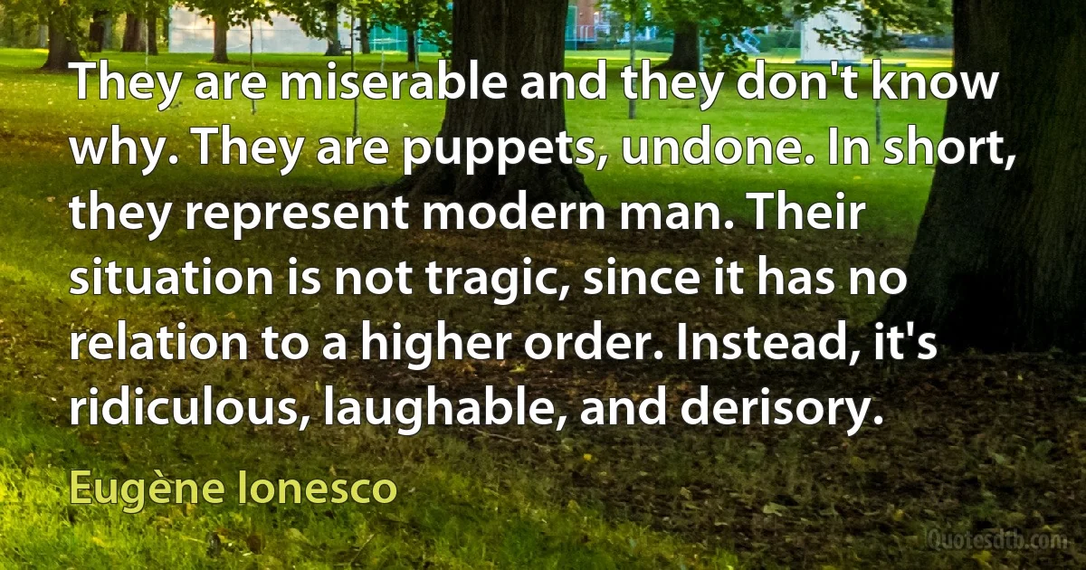 They are miserable and they don't know why. They are puppets, undone. In short, they represent modern man. Their situation is not tragic, since it has no relation to a higher order. Instead, it's ridiculous, laughable, and derisory. (Eugène Ionesco)