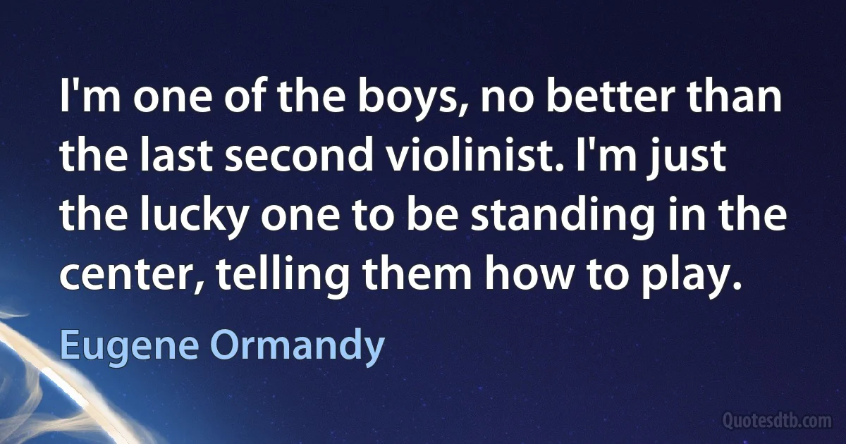 I'm one of the boys, no better than the last second violinist. I'm just the lucky one to be standing in the center, telling them how to play. (Eugene Ormandy)