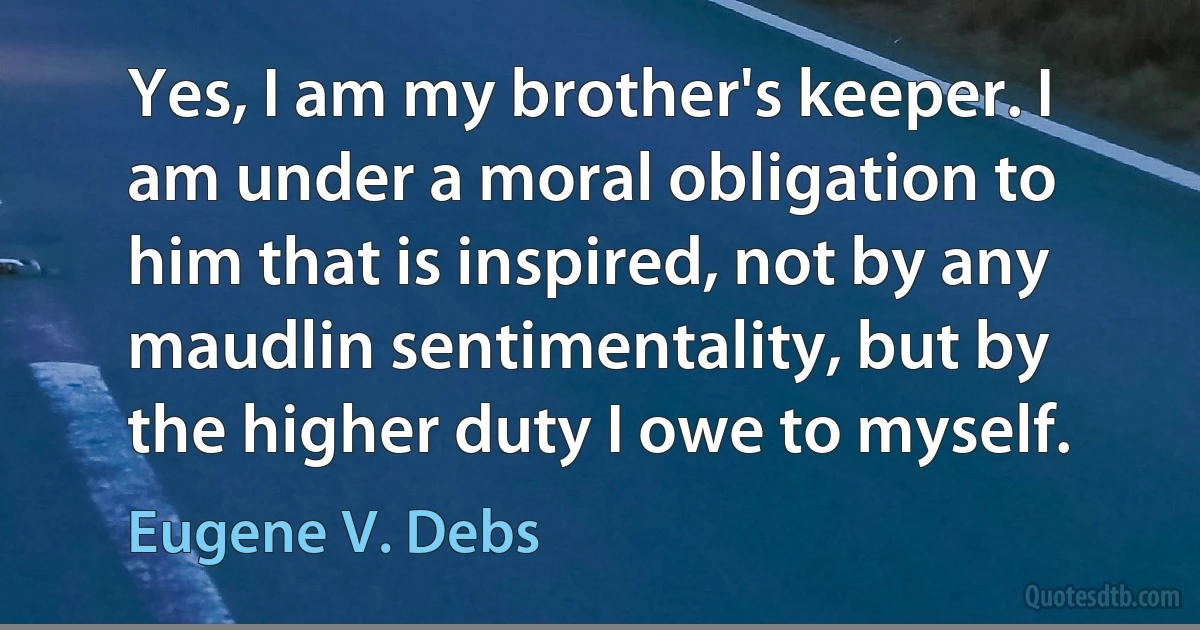 Yes, I am my brother's keeper. I am under a moral obligation to him that is inspired, not by any maudlin sentimentality, but by the higher duty I owe to myself. (Eugene V. Debs)