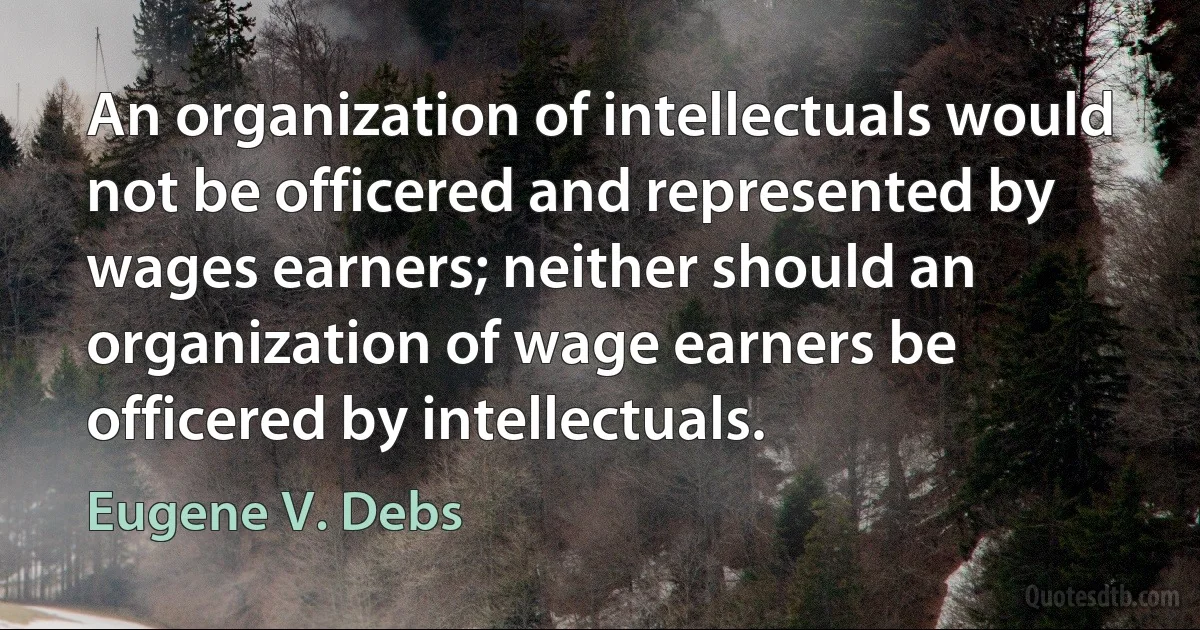 An organization of intellectuals would not be officered and represented by wages earners; neither should an organization of wage earners be officered by intellectuals. (Eugene V. Debs)