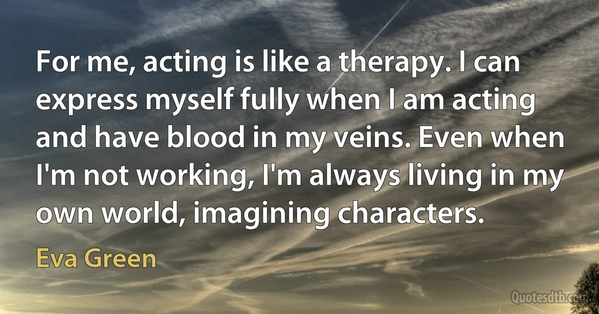 For me, acting is like a therapy. I can express myself fully when I am acting and have blood in my veins. Even when I'm not working, I'm always living in my own world, imagining characters. (Eva Green)