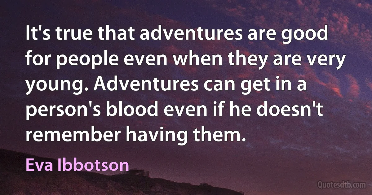 It's true that adventures are good for people even when they are very young. Adventures can get in a person's blood even if he doesn't remember having them. (Eva Ibbotson)