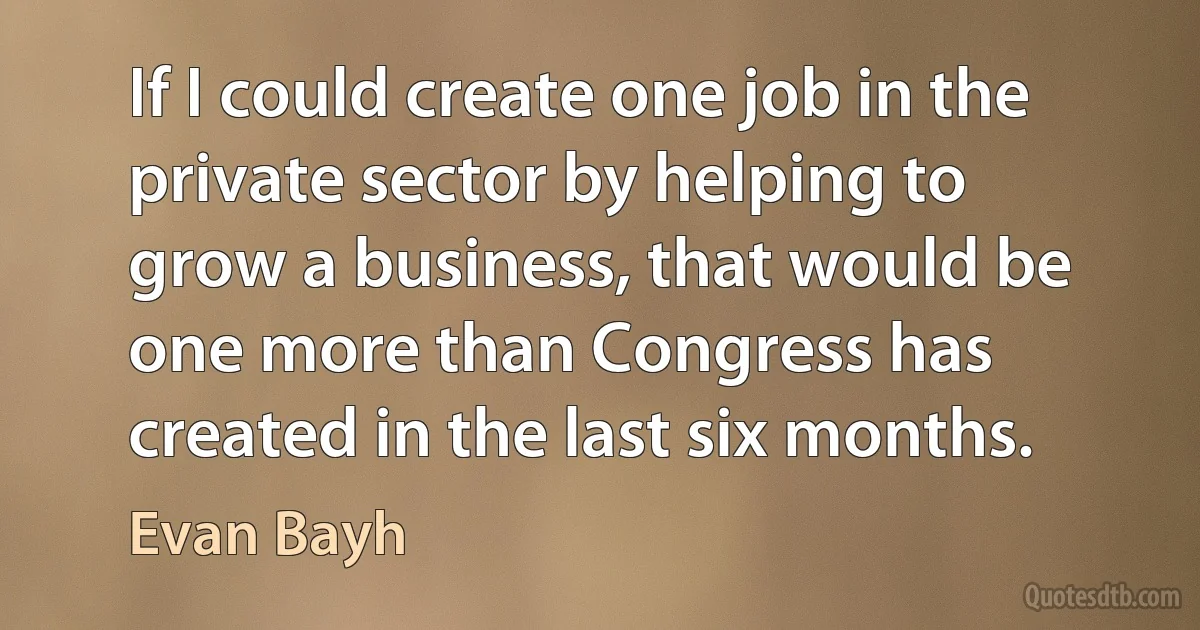 If I could create one job in the private sector by helping to grow a business, that would be one more than Congress has created in the last six months. (Evan Bayh)