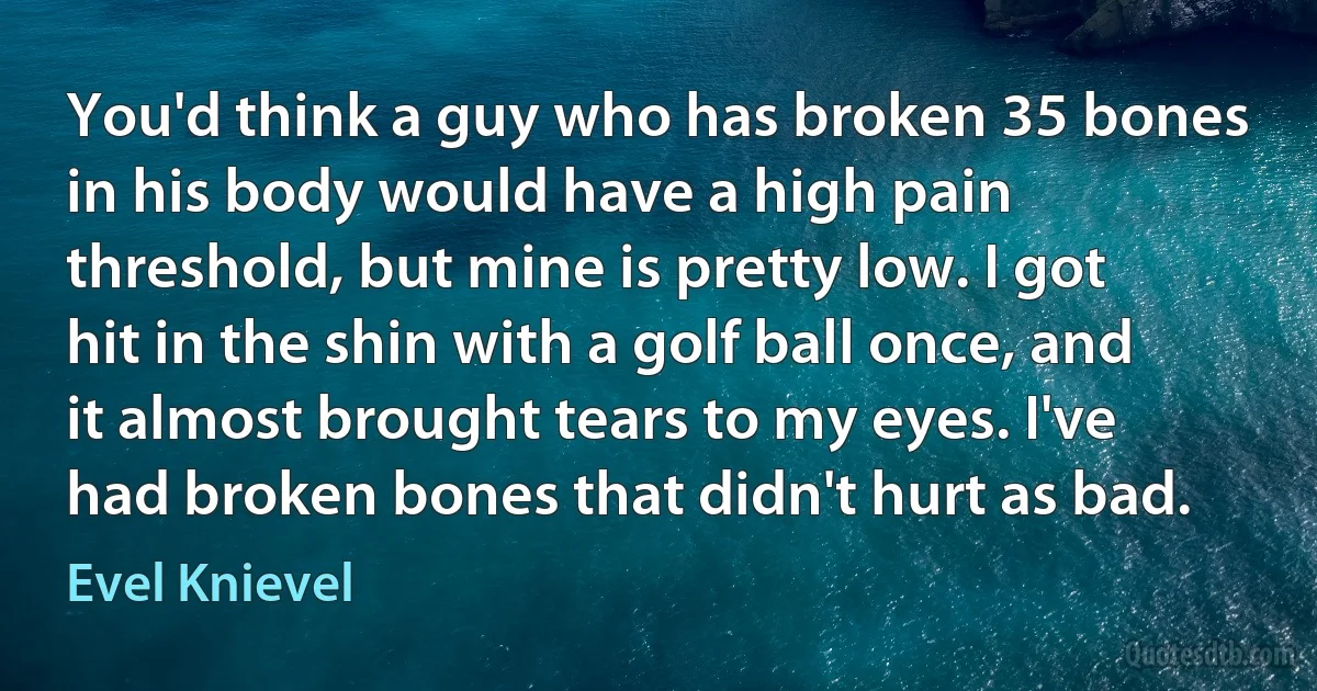 You'd think a guy who has broken 35 bones in his body would have a high pain threshold, but mine is pretty low. I got hit in the shin with a golf ball once, and it almost brought tears to my eyes. I've had broken bones that didn't hurt as bad. (Evel Knievel)