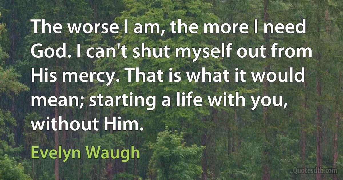 The worse I am, the more I need God. I can't shut myself out from His mercy. That is what it would mean; starting a life with you, without Him. (Evelyn Waugh)