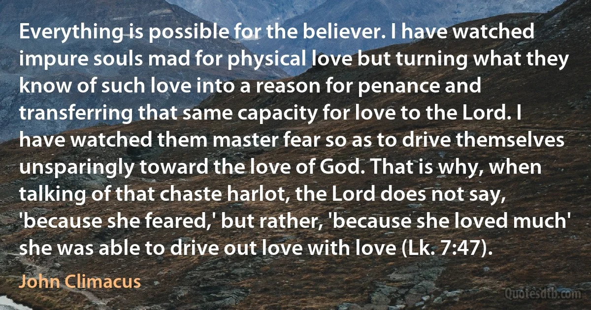 Everything is possible for the believer. I have watched impure souls mad for physical love but turning what they know of such love into a reason for penance and transferring that same capacity for love to the Lord. I have watched them master fear so as to drive themselves unsparingly toward the love of God. That is why, when talking of that chaste harlot, the Lord does not say, 'because she feared,' but rather, 'because she loved much' she was able to drive out love with love (Lk. 7:47). (John Climacus)