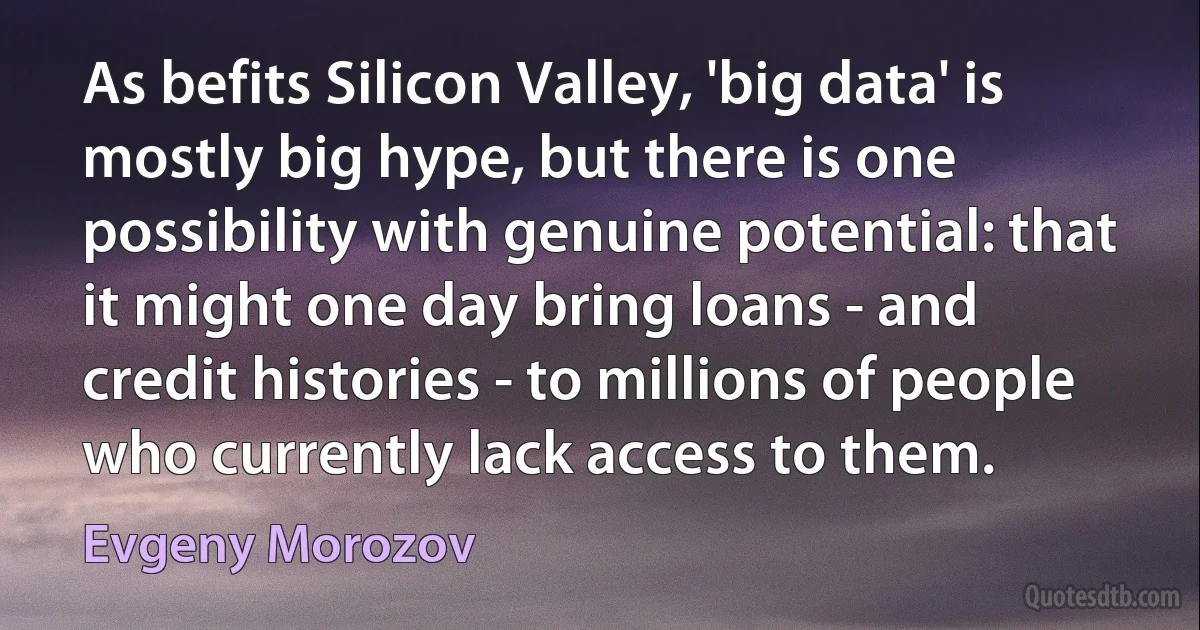 As befits Silicon Valley, 'big data' is mostly big hype, but there is one possibility with genuine potential: that it might one day bring loans - and credit histories - to millions of people who currently lack access to them. (Evgeny Morozov)