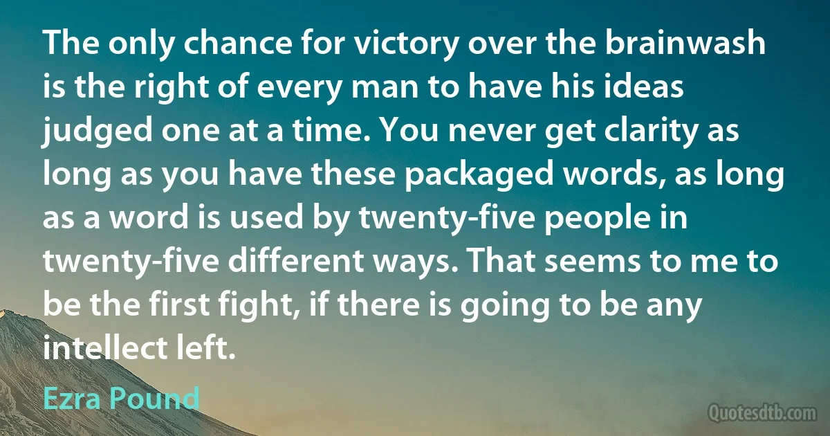 The only chance for victory over the brainwash is the right of every man to have his ideas judged one at a time. You never get clarity as long as you have these packaged words, as long as a word is used by twenty-five people in twenty-five different ways. That seems to me to be the first fight, if there is going to be any intellect left. (Ezra Pound)