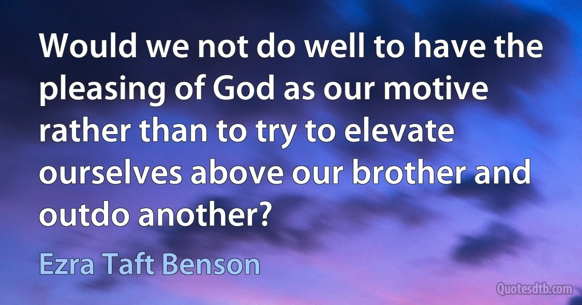 Would we not do well to have the pleasing of God as our motive rather than to try to elevate ourselves above our brother and outdo another? (Ezra Taft Benson)