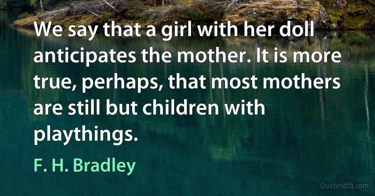 We say that a girl with her doll anticipates the mother. It is more true, perhaps, that most mothers are still but children with playthings. (F. H. Bradley)