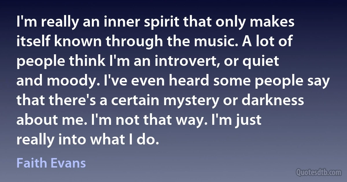 I'm really an inner spirit that only makes itself known through the music. A lot of people think I'm an introvert, or quiet and moody. I've even heard some people say that there's a certain mystery or darkness about me. I'm not that way. I'm just really into what I do. (Faith Evans)