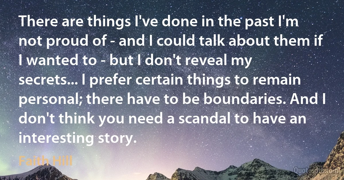 There are things I've done in the past I'm not proud of - and I could talk about them if I wanted to - but I don't reveal my secrets... I prefer certain things to remain personal; there have to be boundaries. And I don't think you need a scandal to have an interesting story. (Faith Hill)